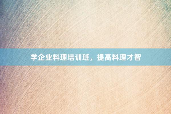 学企业料理培训班,提高料理才智